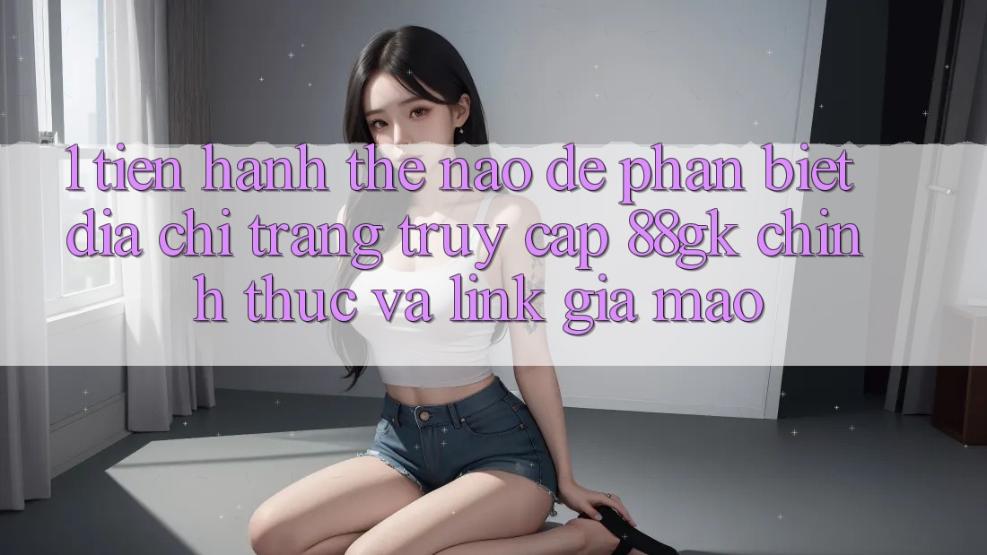 1. Tiến hành thế nào để phân biệt địa chỉ trang truy cập 88gk chính thức và link giả mạo? 1. Tiến hành thế nào để phân biệt địa chỉ trang truy cập 88gk chính thức và link giả mạo?