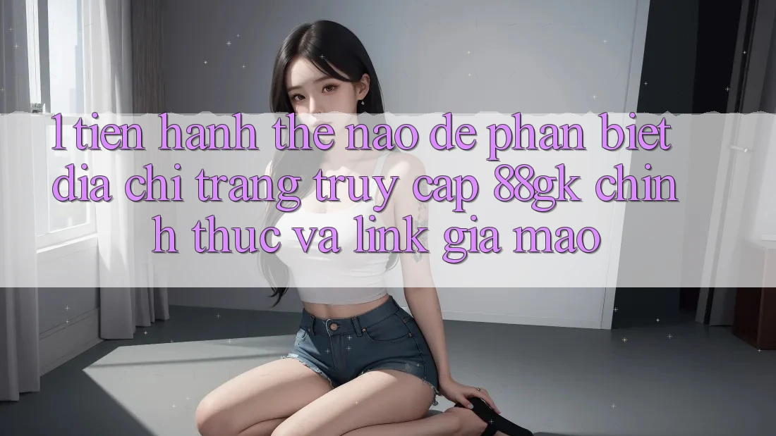 1. Tiến hành thế nào để phân biệt địa chỉ trang truy cập 88gk chính thức và link giả mạo? 1. Tiến hành thế nào để phân biệt địa chỉ trang truy cập 88gk chính thức và link giả mạo?