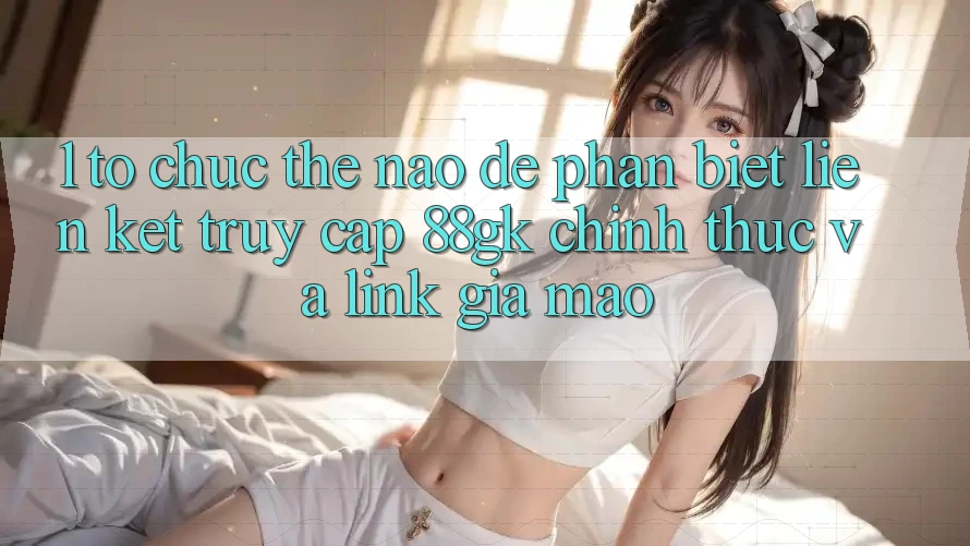 1. Tổ chức thế nào để phân biệt liên kết truy cập 88gk chính thức và link giả mạo? 1. Tổ chức thế nào để phân biệt liên kết truy cập 88gk chính thức và link giả mạo?
