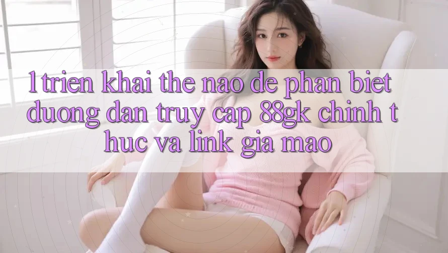 1. Triển khai thế nào để phân biệt đường dẫn truy cập 88gk chính thức và link giả mạo? 1. Triển khai thế nào để phân biệt đường dẫn truy cập 88gk chính thức và link giả mạo?