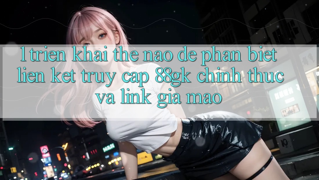 1. Triển khai thế nào để phân biệt liên kết truy cập 88gk chính thức và link giả mạo? 1. Triển khai thế nào để phân biệt liên kết truy cập 88gk chính thức và link giả mạo?
