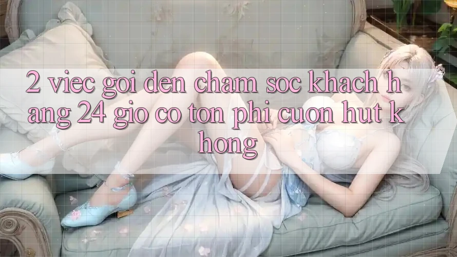 2. Việc gọi đến chăm sóc khách hàng 24 giờ có tốn phí cuốn hút không? 2. Việc gọi đến chăm sóc khách hàng 24 giờ có tốn phí cuốn hút không?