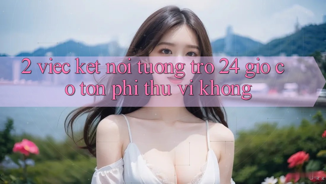 2. Việc kết nối tương trợ 24 giờ có tốn phí thú vị không? 2. Việc kết nối tương trợ 24 giờ có tốn phí thú vị không?