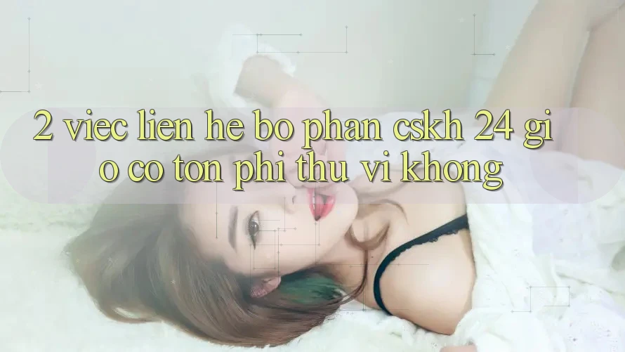 2. Việc liên hệ bộ phận CSKH 24 giờ có tốn phí thú vị không? 2. Việc liên hệ bộ phận CSKH 24 giờ có tốn phí thú vị không?