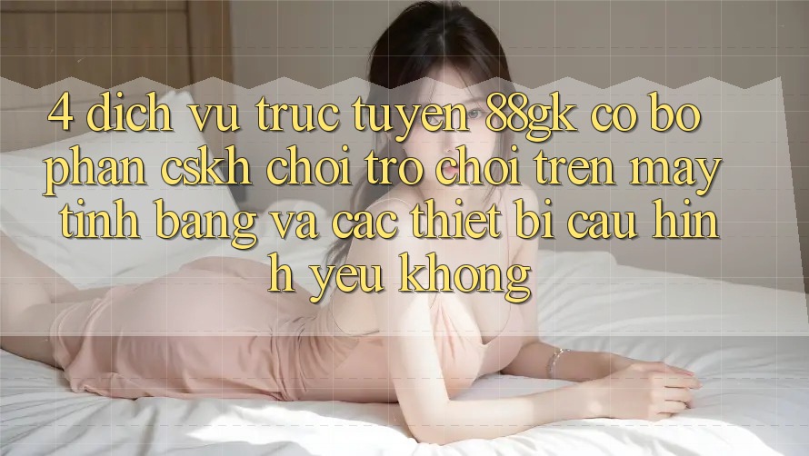 4. Dịch vụ trực tuyến 88gk có bộ phận CSKH chơi trò chơi trên máy tính bảng và các thiết bị cấu hình yếu không? 4. Dịch vụ trực tuyến 88gk có bộ phận CSKH chơi trò chơi trên máy tính bảng và các thiết bị cấu hình yếu không?