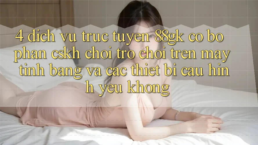 4. Dịch vụ trực tuyến 88gk có bộ phận CSKH chơi trò chơi trên máy tính bảng và các thiết bị cấu hình yếu không? 4. Dịch vụ trực tuyến 88gk có bộ phận CSKH chơi trò chơi trên máy tính bảng và các thiết bị cấu hình yếu không?
