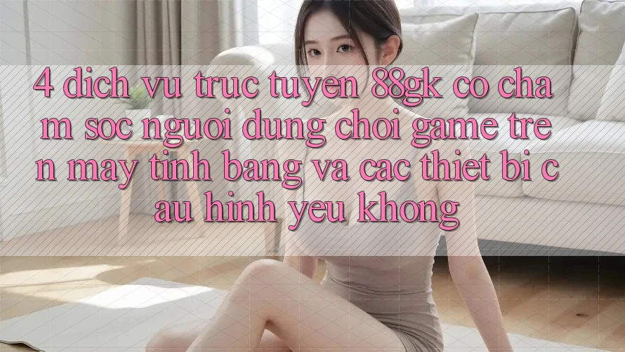 4. Dịch vụ trực tuyến 88gk có chăm sóc người dùng chơi game trên máy tính bảng và các thiết bị cấu hình yếu không? 4. Dịch vụ trực tuyến 88gk có chăm sóc người dùng chơi game trên máy tính bảng và các thiết bị cấu hình yếu không?