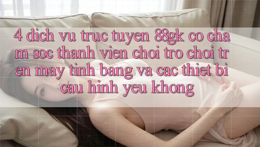 4. Dịch vụ trực tuyến 88gk có chăm sóc thành viên chơi trò chơi trên máy tính bảng và các thiết bị cấu hình yếu không? 4. Dịch vụ trực tuyến 88gk có chăm sóc thành viên chơi trò chơi trên máy tính bảng và các thiết bị cấu hình yếu không?