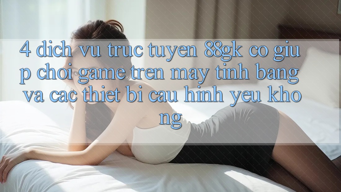 4. Dịch vụ trực tuyến 88gk có giúp chơi game trên máy tính bảng và các thiết bị cấu hình yếu không? 4. Dịch vụ trực tuyến 88gk có giúp chơi game trên máy tính bảng và các thiết bị cấu hình yếu không?