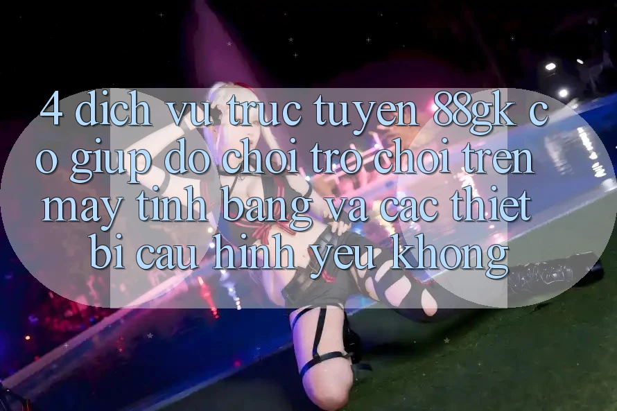 4. Dịch vụ trực tuyến 88gk có giúp đỡ chơi trò chơi trên máy tính bảng và các thiết bị cấu hình yếu không? 4. Dịch vụ trực tuyến 88gk có giúp đỡ chơi trò chơi trên máy tính bảng và các thiết bị cấu hình yếu không?