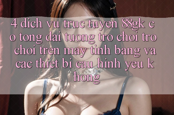 4. Dịch vụ trực tuyến 88gk có tổng đài tương trợ chơi trò chơi trên máy tính bảng và các thiết bị cấu hình yếu không? 4. Dịch vụ trực tuyến 88gk có tổng đài tương trợ chơi trò chơi trên máy tính bảng và các thiết bị cấu hình yếu không?
