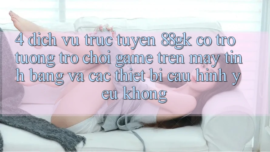 4. Dịch vụ trực tuyến 88gk có trợ tương trợ chơi game trên máy tính bảng và các thiết bị cấu hình yếu không? 4. Dịch vụ trực tuyến 88gk có trợ tương trợ chơi game trên máy tính bảng và các thiết bị cấu hình yếu không?