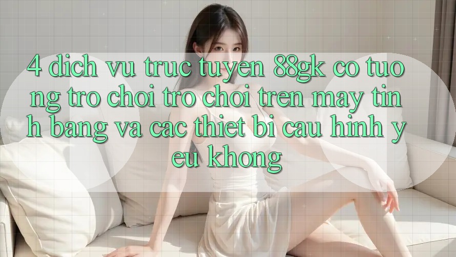 4. Dịch vụ trực tuyến 88gk có tương trợ chơi trò chơi trên máy tính bảng và các thiết bị cấu hình yếu không? 4. Dịch vụ trực tuyến 88gk có tương trợ chơi trò chơi trên máy tính bảng và các thiết bị cấu hình yếu không?