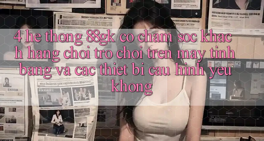 4. Hệ thống 88gk có chăm sóc khách hàng chơi trò chơi trên máy tính bảng và các thiết bị cấu hình yếu không? 4. Hệ thống 88gk có chăm sóc khách hàng chơi trò chơi trên máy tính bảng và các thiết bị cấu hình yếu không?