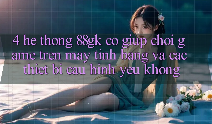 4. Hệ thống 88gk có giúp chơi game trên máy tính bảng và các thiết bị cấu hình yếu không? 4. Hệ thống 88gk có giúp chơi game trên máy tính bảng và các thiết bị cấu hình yếu không?