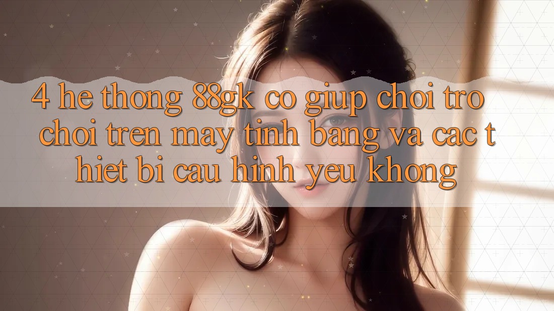 4. Hệ thống 88gk có giúp chơi trò chơi trên máy tính bảng và các thiết bị cấu hình yếu không? 4. Hệ thống 88gk có giúp chơi trò chơi trên máy tính bảng và các thiết bị cấu hình yếu không?