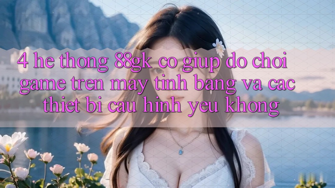 4. Hệ thống 88gk có giúp đỡ chơi game trên máy tính bảng và các thiết bị cấu hình yếu không? 4. Hệ thống 88gk có giúp đỡ chơi game trên máy tính bảng và các thiết bị cấu hình yếu không?