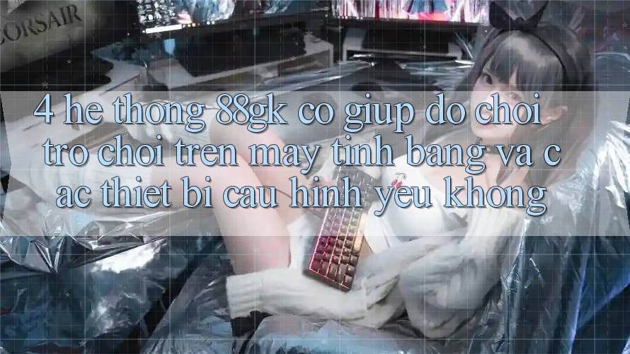 4. Hệ thống 88gk có giúp đỡ chơi trò chơi trên máy tính bảng và các thiết bị cấu hình yếu không? 4. Hệ thống 88gk có giúp đỡ chơi trò chơi trên máy tính bảng và các thiết bị cấu hình yếu không?