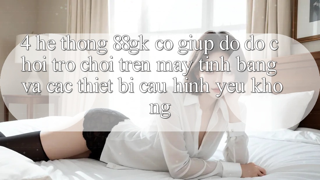 4. Hệ thống 88gk có giúp đỡ đỡ chơi trò chơi trên máy tính bảng và các thiết bị cấu hình yếu không?