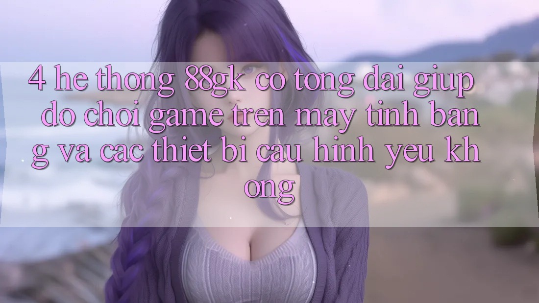 4. Hệ thống 88gk có tổng đài giúp đỡ chơi game trên máy tính bảng và các thiết bị cấu hình yếu không? 4. Hệ thống 88gk có tổng đài giúp đỡ chơi game trên máy tính bảng và các thiết bị cấu hình yếu không?