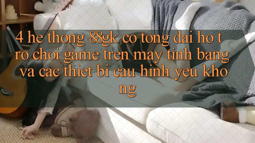 4. Hệ thống 88gk có tổng đài hỗ trợ chơi game trên máy tính bảng và các thiết bị cấu hình yếu không? 4. Hệ thống 88gk có tổng đài hỗ trợ chơi game trên máy tính bảng và các thiết bị cấu hình yếu không?