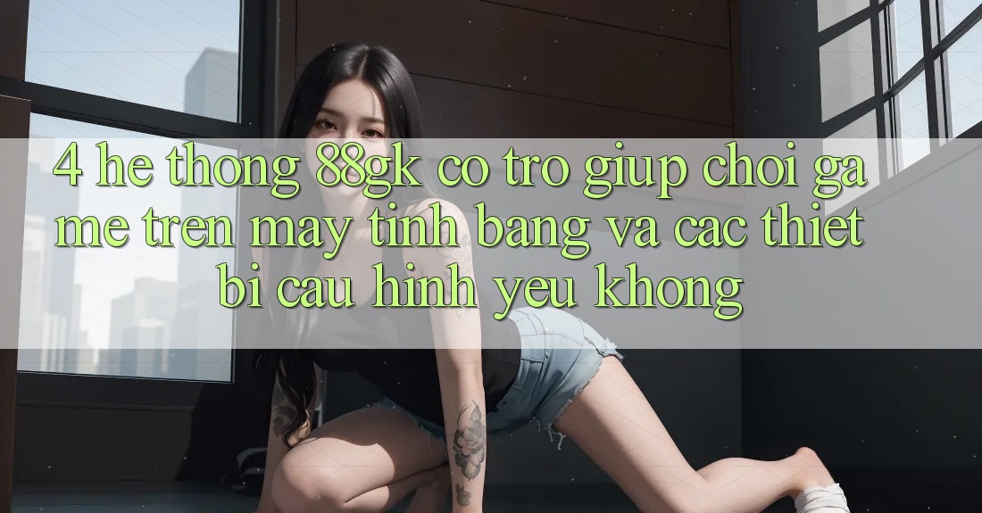 4. Hệ thống 88gk có trợ giúp chơi game trên máy tính bảng và các thiết bị cấu hình yếu không? 4. Hệ thống 88gk có trợ giúp chơi game trên máy tính bảng và các thiết bị cấu hình yếu không?