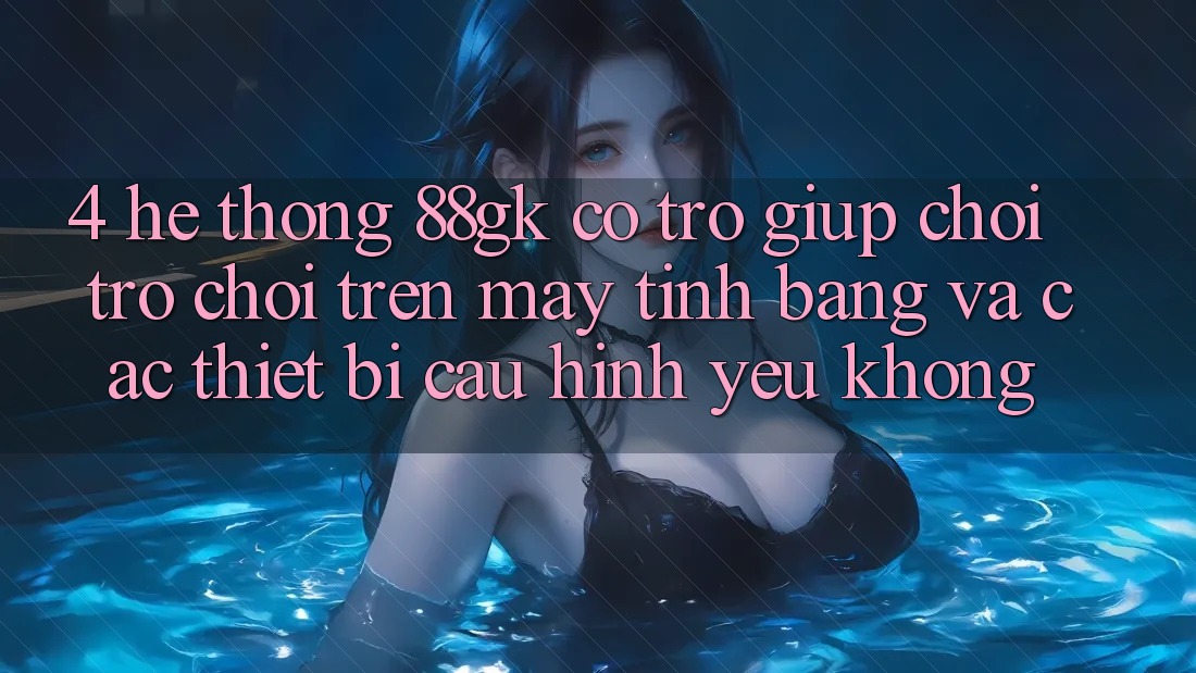 4. Hệ thống 88gk có trợ giúp chơi trò chơi trên máy tính bảng và các thiết bị cấu hình yếu không? 4. Hệ thống 88gk có trợ giúp chơi trò chơi trên máy tính bảng và các thiết bị cấu hình yếu không?