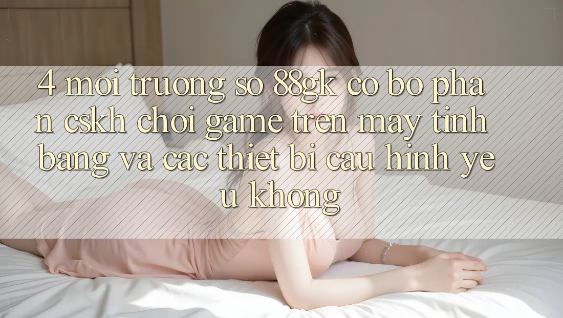 4. Môi trường số 88gk có bộ phận CSKH chơi game trên máy tính bảng và các thiết bị cấu hình yếu không? 4. Môi trường số 88gk có bộ phận CSKH chơi game trên máy tính bảng và các thiết bị cấu hình yếu không?