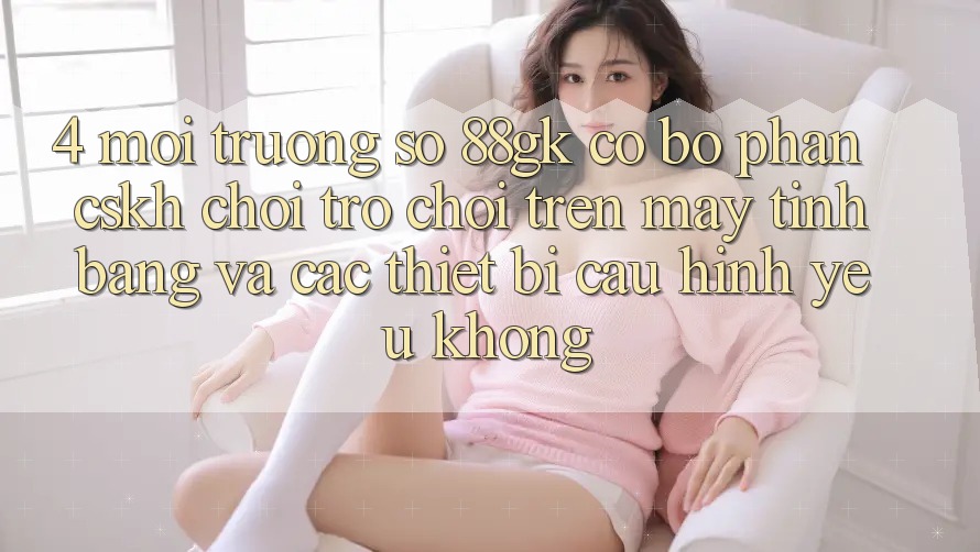 4. Môi trường số 88gk có bộ phận CSKH chơi trò chơi trên máy tính bảng và các thiết bị cấu hình yếu không? 4. Môi trường số 88gk có bộ phận CSKH chơi trò chơi trên máy tính bảng và các thiết bị cấu hình yếu không?