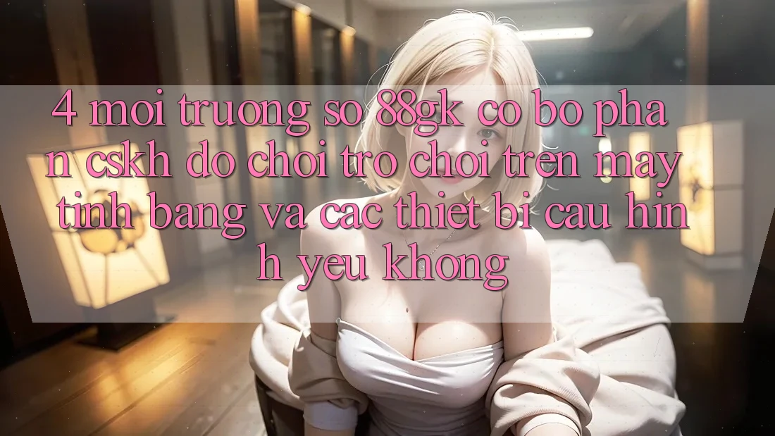 4. Môi trường số 88gk có bộ phận CSKH đỡ chơi trò chơi trên máy tính bảng và các thiết bị cấu hình yếu không?