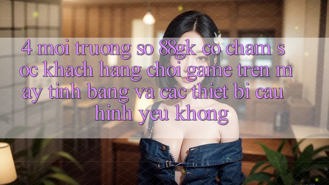 4. Môi trường số 88gk có chăm sóc khách hàng chơi game trên máy tính bảng và các thiết bị cấu hình yếu không? 4. Môi trường số 88gk có chăm sóc khách hàng chơi game trên máy tính bảng và các thiết bị cấu hình yếu không?