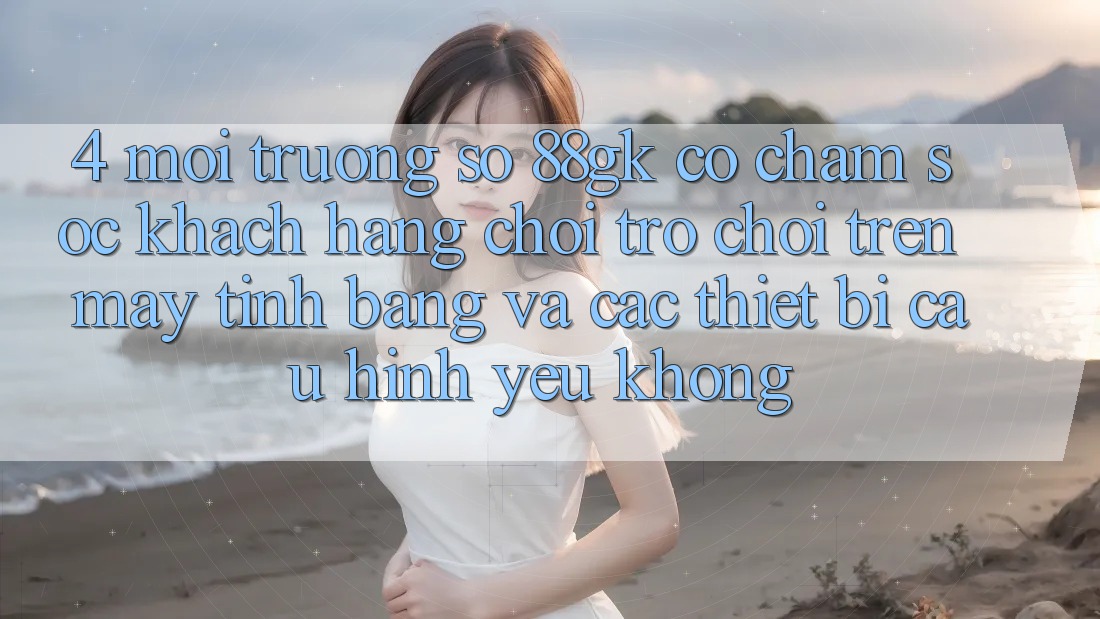 4. Môi trường số 88gk có chăm sóc khách hàng chơi trò chơi trên máy tính bảng và các thiết bị cấu hình yếu không? 4. Môi trường số 88gk có chăm sóc khách hàng chơi trò chơi trên máy tính bảng và các thiết bị cấu hình yếu không?