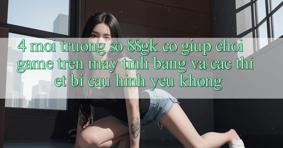 4. Môi trường số 88gk có giúp chơi game trên máy tính bảng và các thiết bị cấu hình yếu không? 4. Môi trường số 88gk có giúp chơi game trên máy tính bảng và các thiết bị cấu hình yếu không?