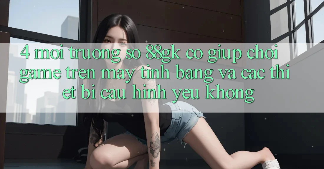 4. Môi trường số 88gk có giúp chơi game trên máy tính bảng và các thiết bị cấu hình yếu không? 4. Môi trường số 88gk có giúp chơi game trên máy tính bảng và các thiết bị cấu hình yếu không?