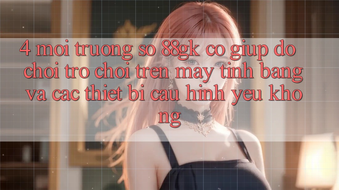 4. Môi trường số 88gk có giúp đỡ chơi trò chơi trên máy tính bảng và các thiết bị cấu hình yếu không? 4. Môi trường số 88gk có giúp đỡ chơi trò chơi trên máy tính bảng và các thiết bị cấu hình yếu không?