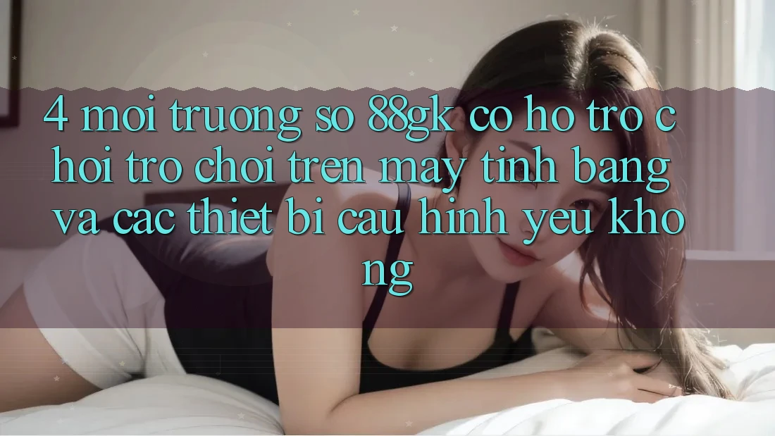 4. Môi trường số 88gk có hỗ trợ chơi trò chơi trên máy tính bảng và các thiết bị cấu hình yếu không? 4. Môi trường số 88gk có hỗ trợ chơi trò chơi trên máy tính bảng và các thiết bị cấu hình yếu không?