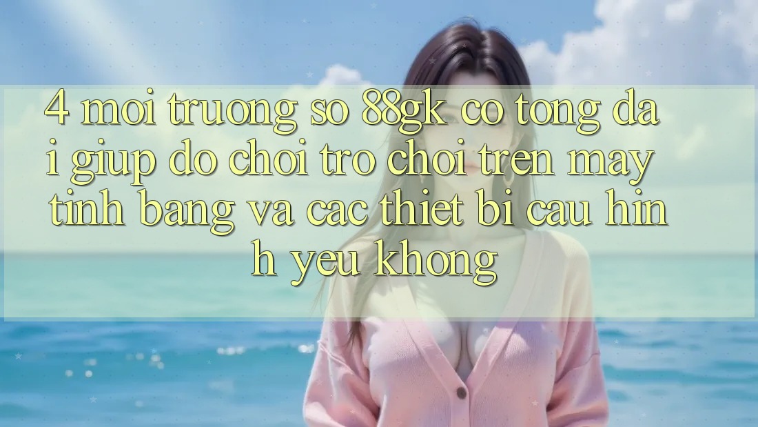 4. Môi trường số 88gk có tổng đài giúp đỡ chơi trò chơi trên máy tính bảng và các thiết bị cấu hình yếu không?