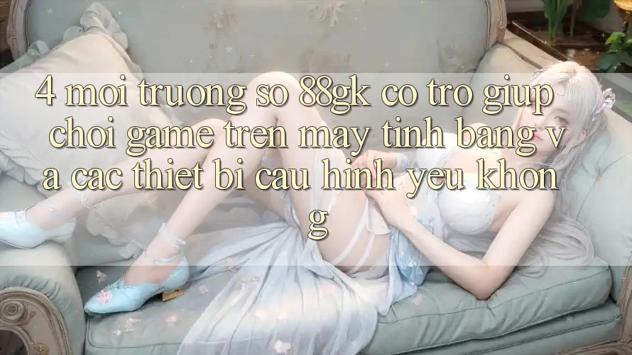 4. Môi trường số 88gk có trợ giúp chơi game trên máy tính bảng và các thiết bị cấu hình yếu không? 4. Môi trường số 88gk có trợ giúp chơi game trên máy tính bảng và các thiết bị cấu hình yếu không?