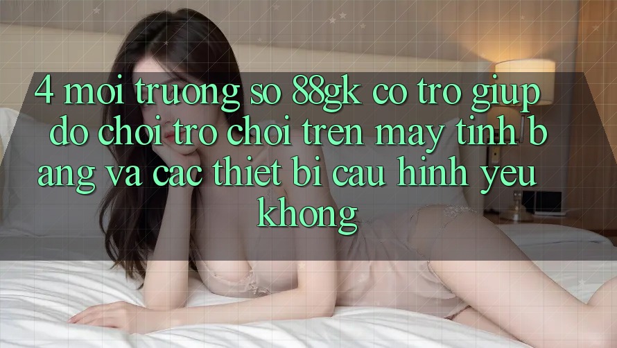 4. Môi trường số 88gk có trợ giúp đỡ chơi trò chơi trên máy tính bảng và các thiết bị cấu hình yếu không? 4. Môi trường số 88gk có trợ giúp đỡ chơi trò chơi trên máy tính bảng và các thiết bị cấu hình yếu không?
