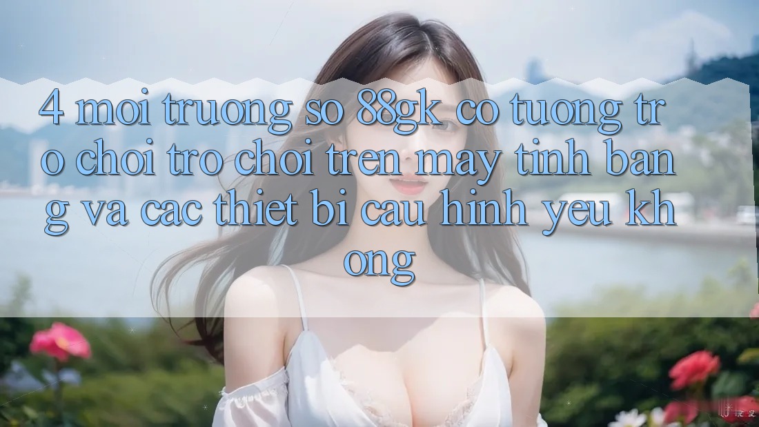 4. Môi trường số 88gk có tương trợ chơi trò chơi trên máy tính bảng và các thiết bị cấu hình yếu không? 4. Môi trường số 88gk có tương trợ chơi trò chơi trên máy tính bảng và các thiết bị cấu hình yếu không?