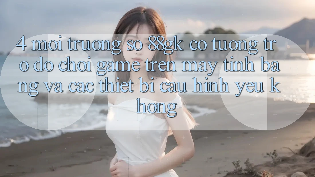 4. Môi trường số 88gk có tương trợ đỡ chơi game trên máy tính bảng và các thiết bị cấu hình yếu không? 4. Môi trường số 88gk có tương trợ đỡ chơi game trên máy tính bảng và các thiết bị cấu hình yếu không?