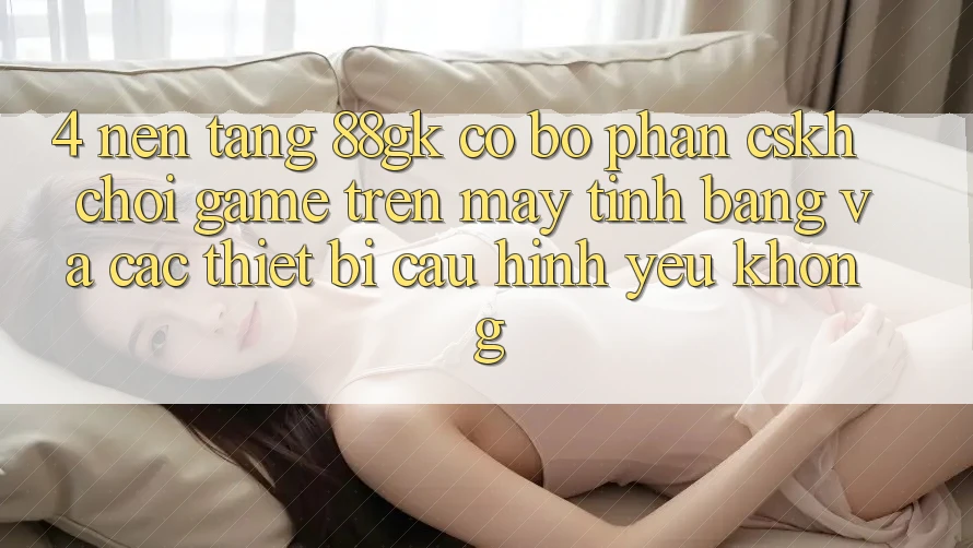 4. Nền tảng 88gk có bộ phận CSKH chơi game trên máy tính bảng và các thiết bị cấu hình yếu không? 4. Nền tảng 88gk có bộ phận CSKH chơi game trên máy tính bảng và các thiết bị cấu hình yếu không?