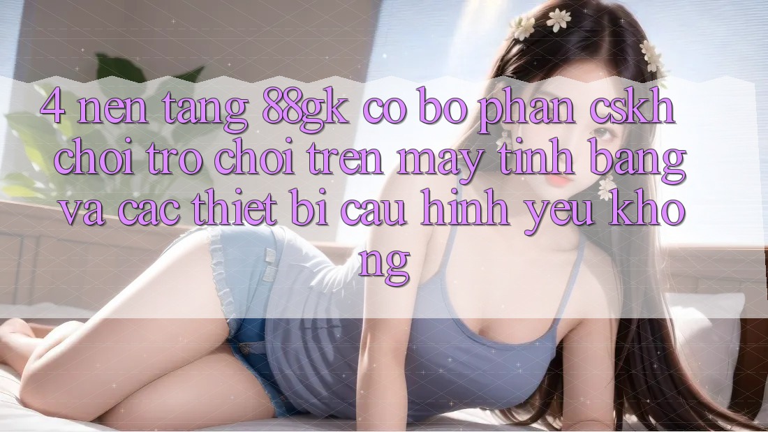 4. Nền tảng 88gk có bộ phận CSKH chơi trò chơi trên máy tính bảng và các thiết bị cấu hình yếu không? 4. Nền tảng 88gk có bộ phận CSKH chơi trò chơi trên máy tính bảng và các thiết bị cấu hình yếu không?