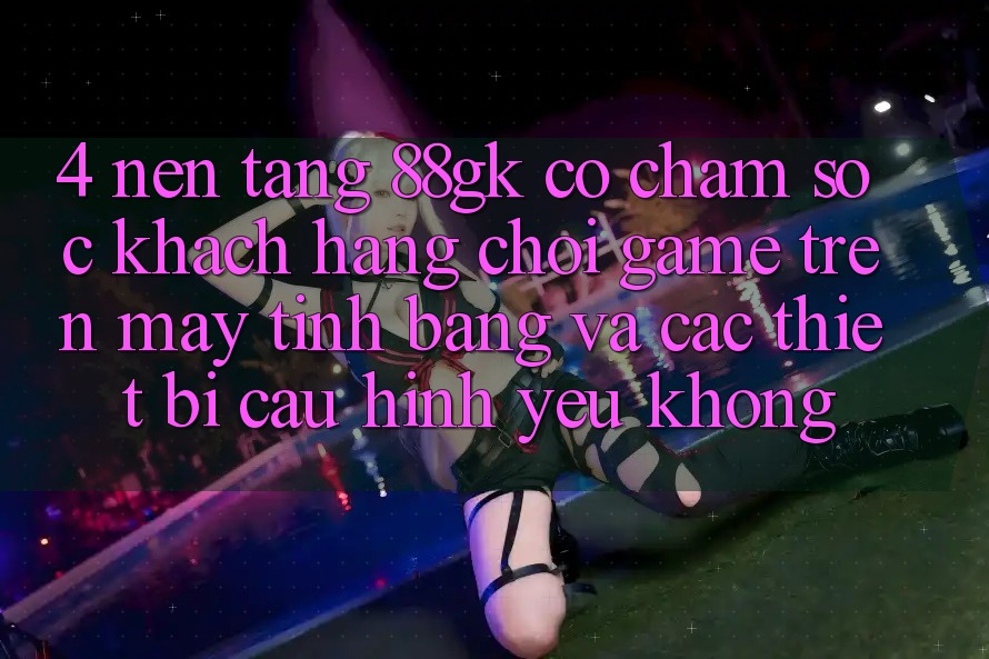 4. Nền tảng 88gk có chăm sóc khách hàng chơi game trên máy tính bảng và các thiết bị cấu hình yếu không? 4. Nền tảng 88gk có chăm sóc khách hàng chơi game trên máy tính bảng và các thiết bị cấu hình yếu không?