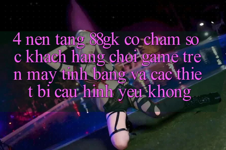 4. Nền tảng 88gk có chăm sóc khách hàng chơi game trên máy tính bảng và các thiết bị cấu hình yếu không? 4. Nền tảng 88gk có chăm sóc khách hàng chơi game trên máy tính bảng và các thiết bị cấu hình yếu không?