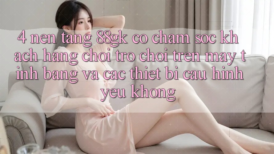 4. Nền tảng 88gk có chăm sóc khách hàng chơi trò chơi trên máy tính bảng và các thiết bị cấu hình yếu không? 4. Nền tảng 88gk có chăm sóc khách hàng chơi trò chơi trên máy tính bảng và các thiết bị cấu hình yếu không?