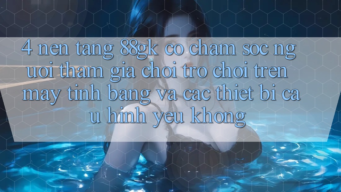 4. Nền tảng 88gk có chăm sóc người tham gia chơi trò chơi trên máy tính bảng và các thiết bị cấu hình yếu không? 4. Nền tảng 88gk có chăm sóc người tham gia chơi trò chơi trên máy tính bảng và các thiết bị cấu hình yếu không?
