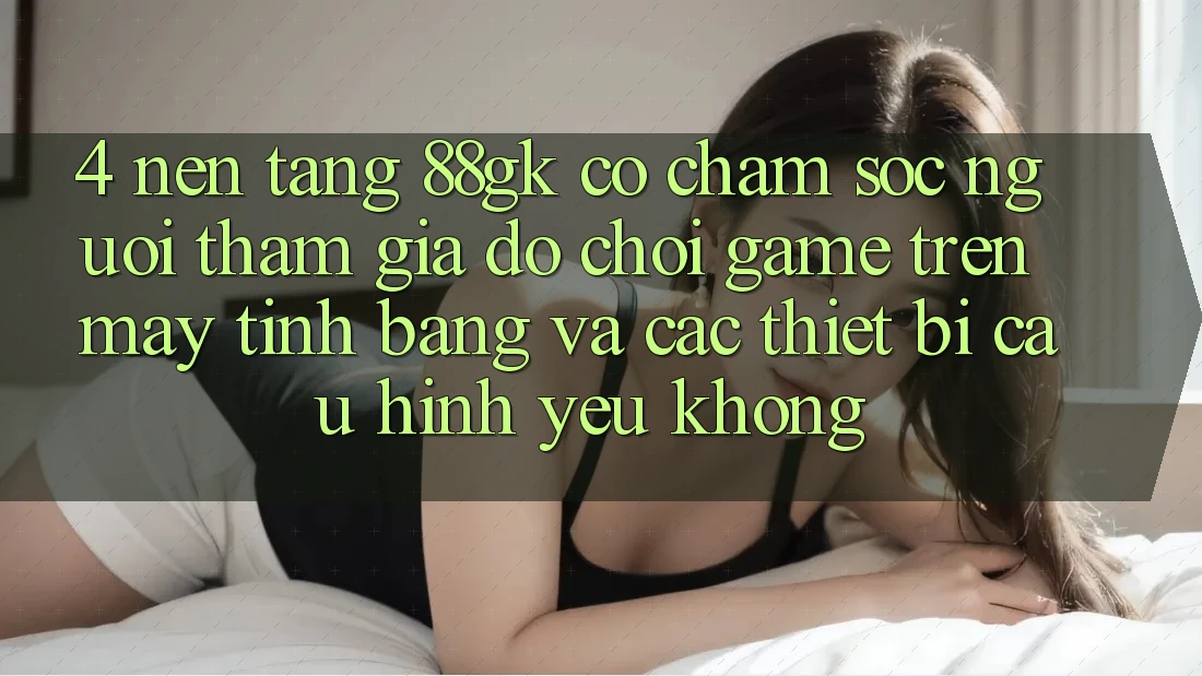 4. Nền tảng 88gk có chăm sóc người tham gia đỡ chơi game trên máy tính bảng và các thiết bị cấu hình yếu không? 4. Nền tảng 88gk có chăm sóc người tham gia đỡ chơi game trên máy tính bảng và các thiết bị cấu hình yếu không?
