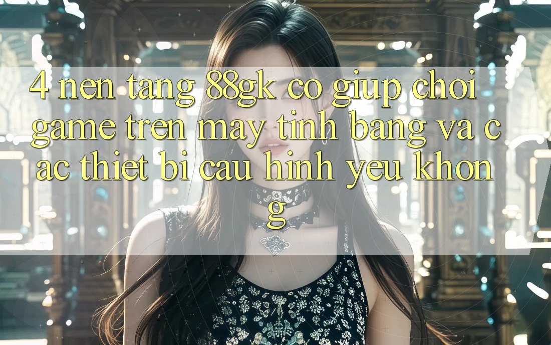 4. Nền tảng 88gk có giúp chơi game trên máy tính bảng và các thiết bị cấu hình yếu không? 4. Nền tảng 88gk có giúp chơi game trên máy tính bảng và các thiết bị cấu hình yếu không?