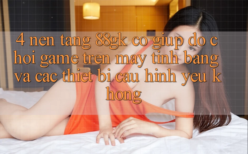 4. Nền tảng 88gk có giúp đỡ chơi game trên máy tính bảng và các thiết bị cấu hình yếu không? 4. Nền tảng 88gk có giúp đỡ chơi game trên máy tính bảng và các thiết bị cấu hình yếu không?